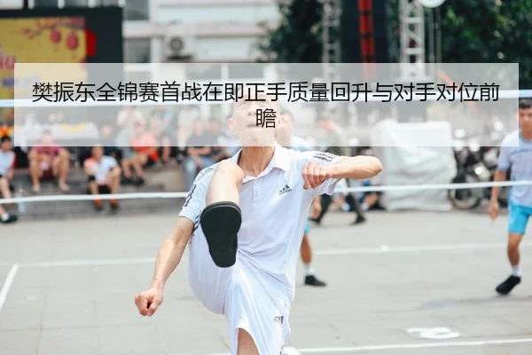 樊振东全锦赛首战在即正手质量回升与对手对位前瞻